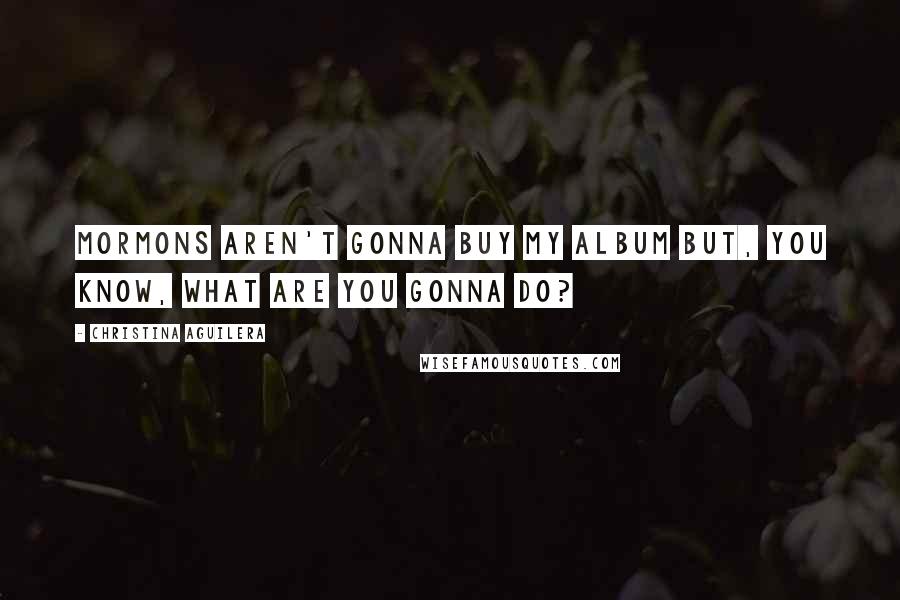 Christina Aguilera Quotes: Mormons aren't gonna buy my album but, you know, what are you gonna do?