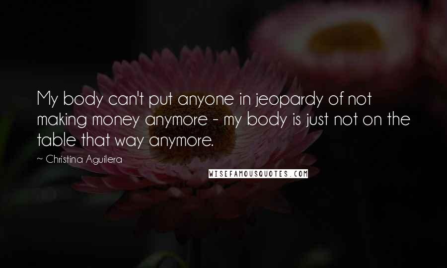 Christina Aguilera Quotes: My body can't put anyone in jeopardy of not making money anymore - my body is just not on the table that way anymore.