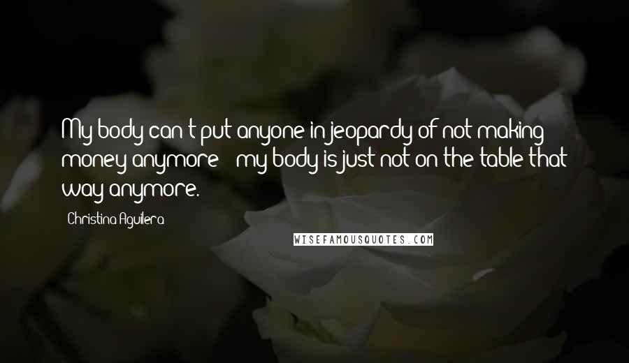 Christina Aguilera Quotes: My body can't put anyone in jeopardy of not making money anymore - my body is just not on the table that way anymore.