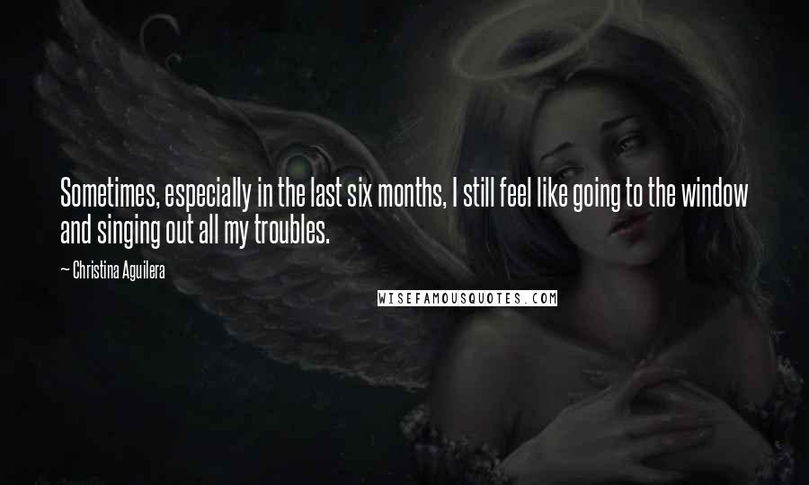 Christina Aguilera Quotes: Sometimes, especially in the last six months, I still feel like going to the window and singing out all my troubles.