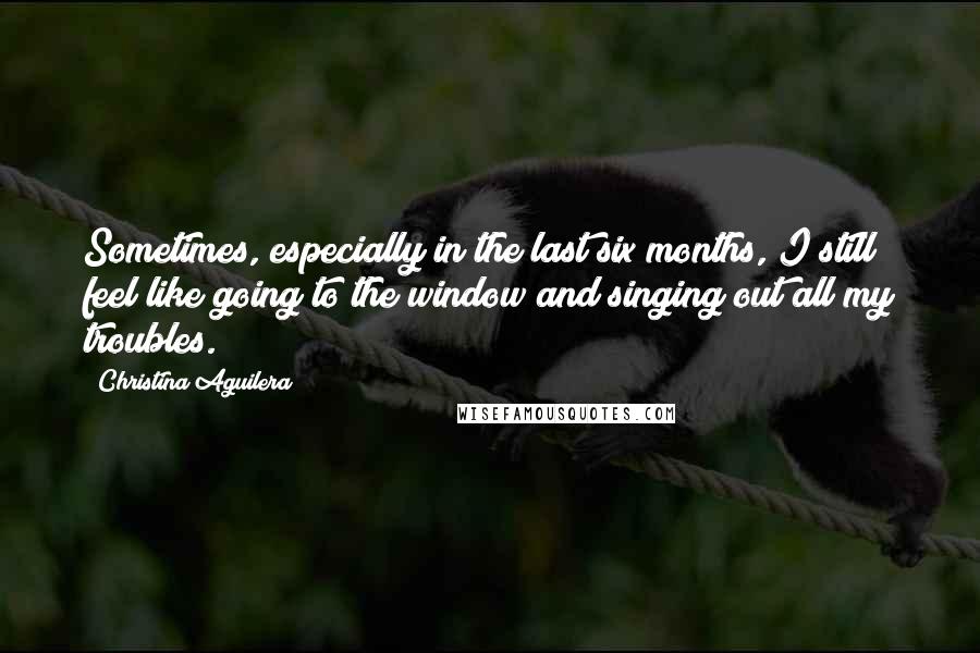 Christina Aguilera Quotes: Sometimes, especially in the last six months, I still feel like going to the window and singing out all my troubles.