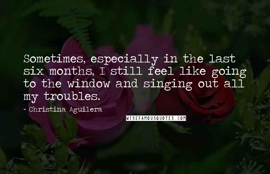 Christina Aguilera Quotes: Sometimes, especially in the last six months, I still feel like going to the window and singing out all my troubles.