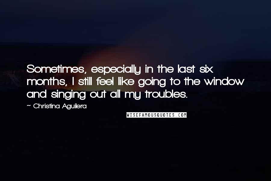 Christina Aguilera Quotes: Sometimes, especially in the last six months, I still feel like going to the window and singing out all my troubles.