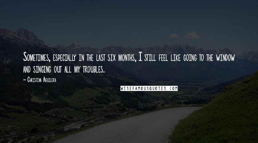 Christina Aguilera Quotes: Sometimes, especially in the last six months, I still feel like going to the window and singing out all my troubles.