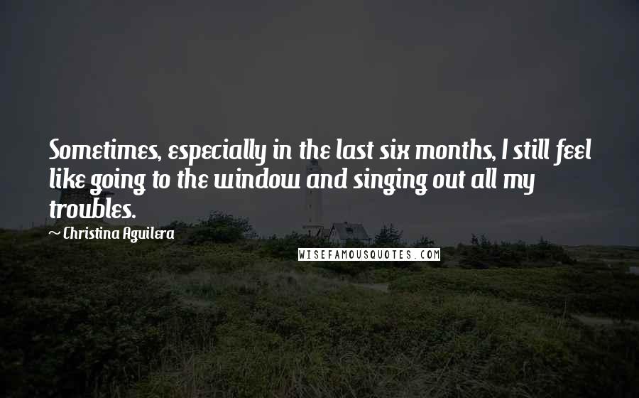 Christina Aguilera Quotes: Sometimes, especially in the last six months, I still feel like going to the window and singing out all my troubles.