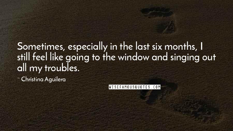 Christina Aguilera Quotes: Sometimes, especially in the last six months, I still feel like going to the window and singing out all my troubles.