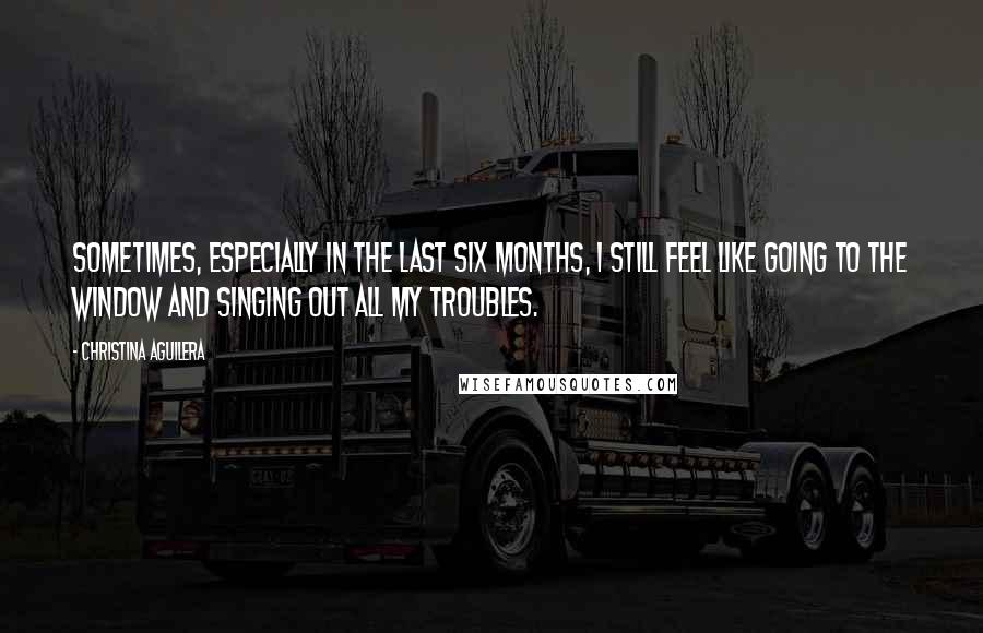 Christina Aguilera Quotes: Sometimes, especially in the last six months, I still feel like going to the window and singing out all my troubles.