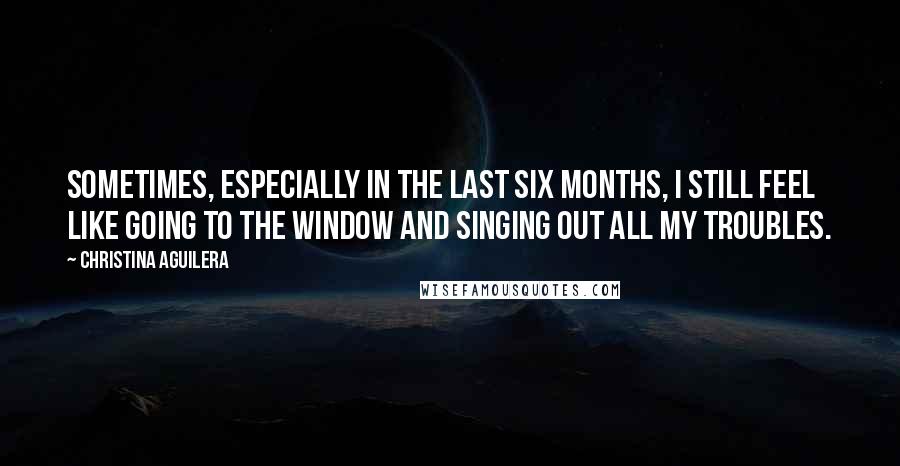 Christina Aguilera Quotes: Sometimes, especially in the last six months, I still feel like going to the window and singing out all my troubles.
