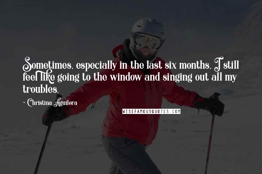 Christina Aguilera Quotes: Sometimes, especially in the last six months, I still feel like going to the window and singing out all my troubles.