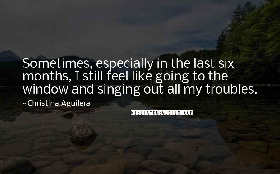 Christina Aguilera Quotes: Sometimes, especially in the last six months, I still feel like going to the window and singing out all my troubles.