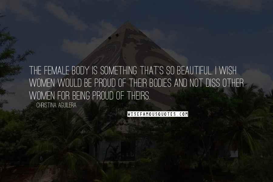Christina Aguilera Quotes: The female body is something that's so beautiful. I wish women would be proud of their bodies and not diss other women for being proud of theirs.