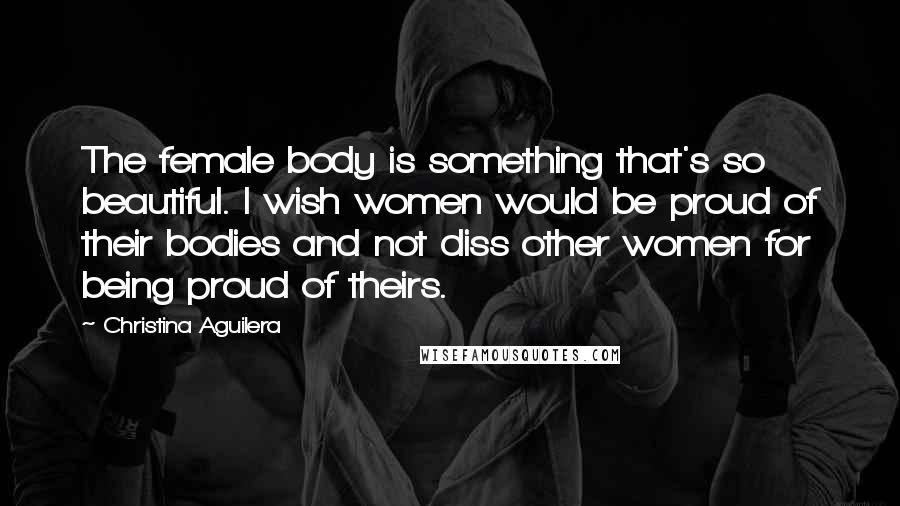 Christina Aguilera Quotes: The female body is something that's so beautiful. I wish women would be proud of their bodies and not diss other women for being proud of theirs.