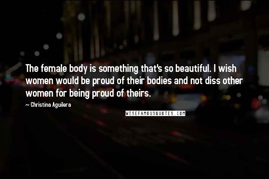 Christina Aguilera Quotes: The female body is something that's so beautiful. I wish women would be proud of their bodies and not diss other women for being proud of theirs.