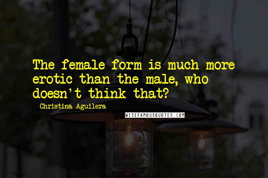 Christina Aguilera Quotes: The female form is much more erotic than the male, who doesn't think that?