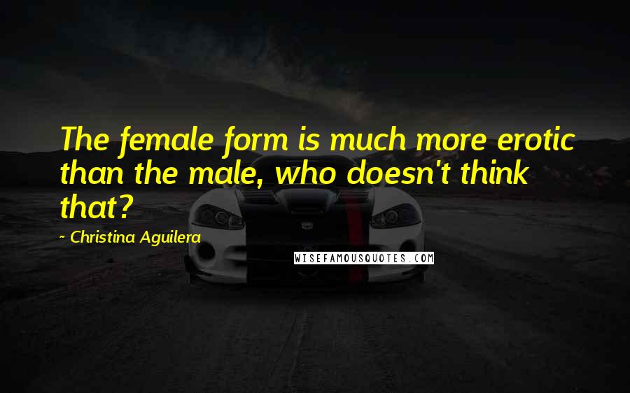 Christina Aguilera Quotes: The female form is much more erotic than the male, who doesn't think that?