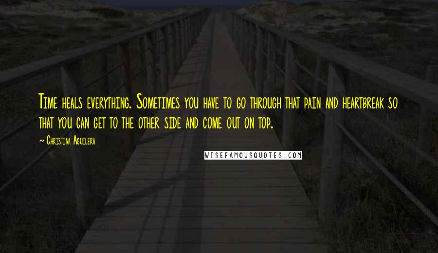 Christina Aguilera Quotes: Time heals everything. Sometimes you have to go through that pain and heartbreak so that you can get to the other side and come out on top.