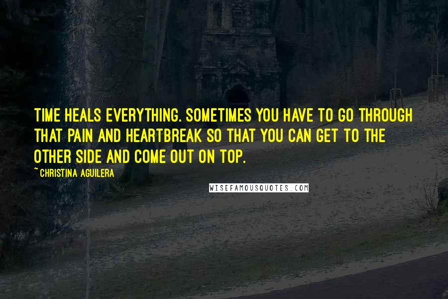 Christina Aguilera Quotes: Time heals everything. Sometimes you have to go through that pain and heartbreak so that you can get to the other side and come out on top.