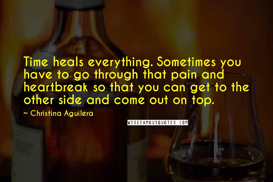 Christina Aguilera Quotes: Time heals everything. Sometimes you have to go through that pain and heartbreak so that you can get to the other side and come out on top.