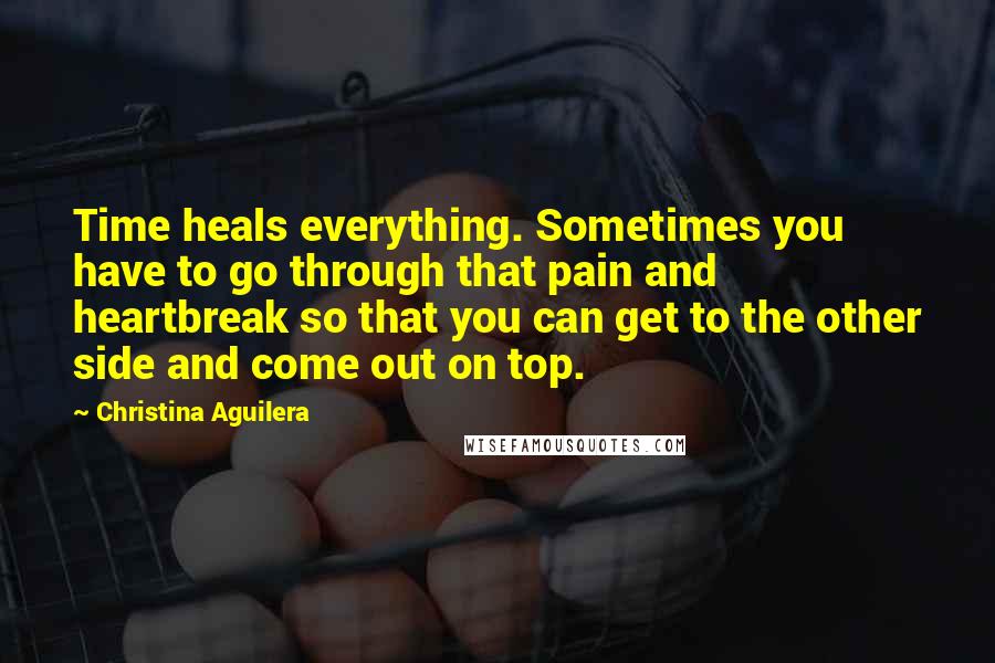 Christina Aguilera Quotes: Time heals everything. Sometimes you have to go through that pain and heartbreak so that you can get to the other side and come out on top.