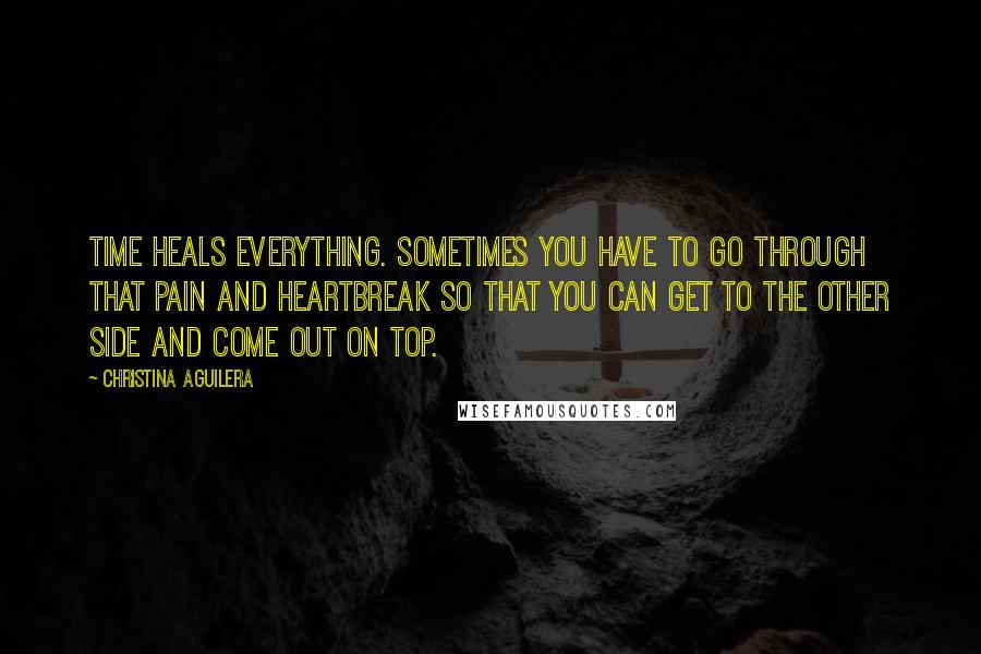 Christina Aguilera Quotes: Time heals everything. Sometimes you have to go through that pain and heartbreak so that you can get to the other side and come out on top.