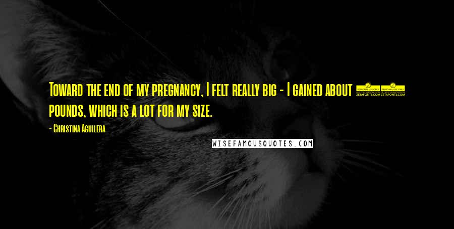 Christina Aguilera Quotes: Toward the end of my pregnancy, I felt really big - I gained about 40 pounds, which is a lot for my size.