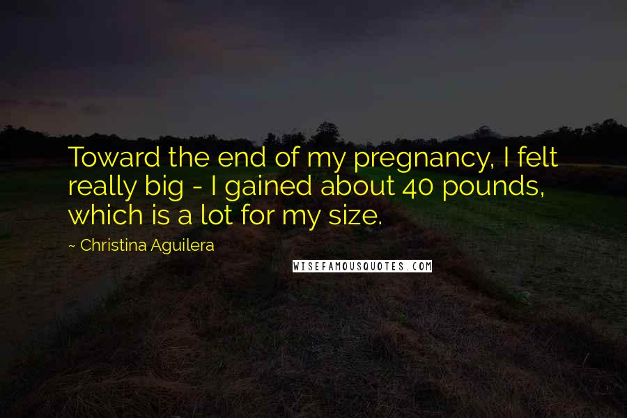 Christina Aguilera Quotes: Toward the end of my pregnancy, I felt really big - I gained about 40 pounds, which is a lot for my size.