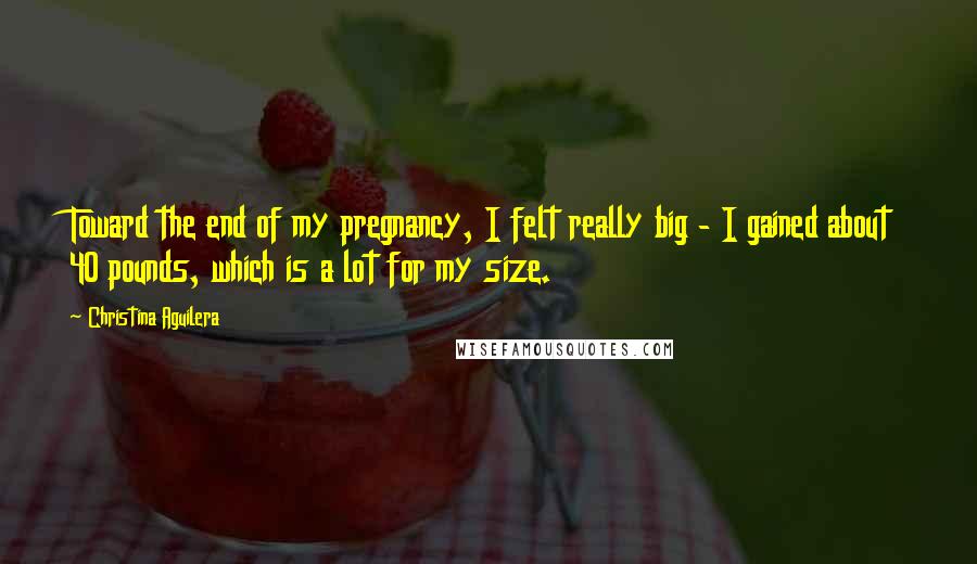 Christina Aguilera Quotes: Toward the end of my pregnancy, I felt really big - I gained about 40 pounds, which is a lot for my size.