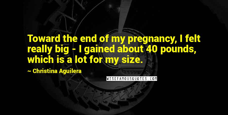 Christina Aguilera Quotes: Toward the end of my pregnancy, I felt really big - I gained about 40 pounds, which is a lot for my size.