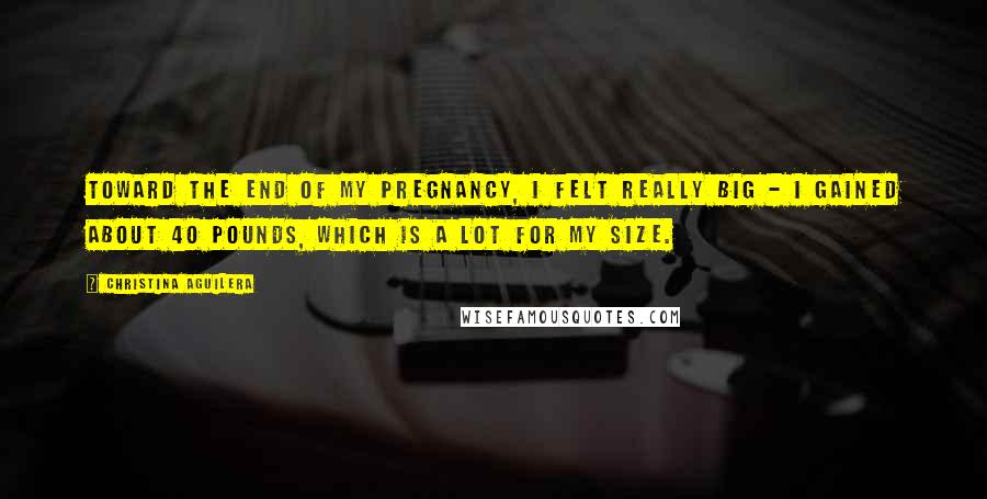 Christina Aguilera Quotes: Toward the end of my pregnancy, I felt really big - I gained about 40 pounds, which is a lot for my size.