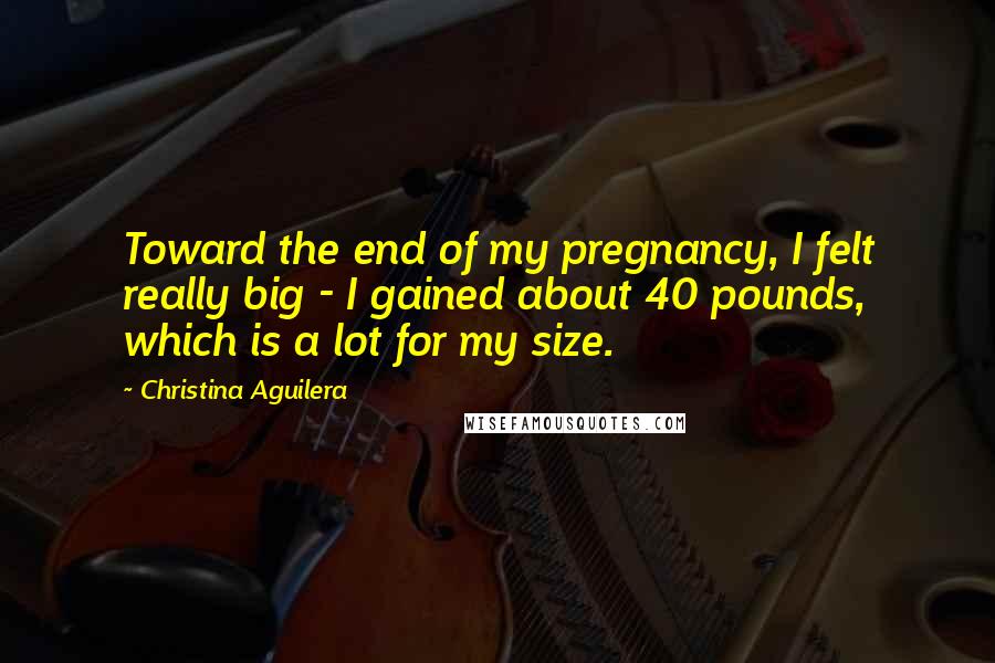 Christina Aguilera Quotes: Toward the end of my pregnancy, I felt really big - I gained about 40 pounds, which is a lot for my size.