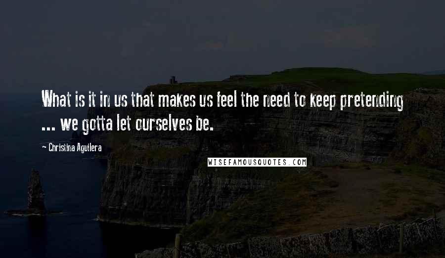Christina Aguilera Quotes: What is it in us that makes us feel the need to keep pretending ... we gotta let ourselves be.