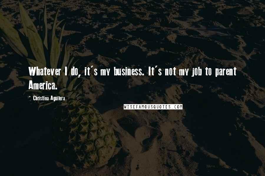 Christina Aguilera Quotes: Whatever I do, it's my business. It's not my job to parent America.