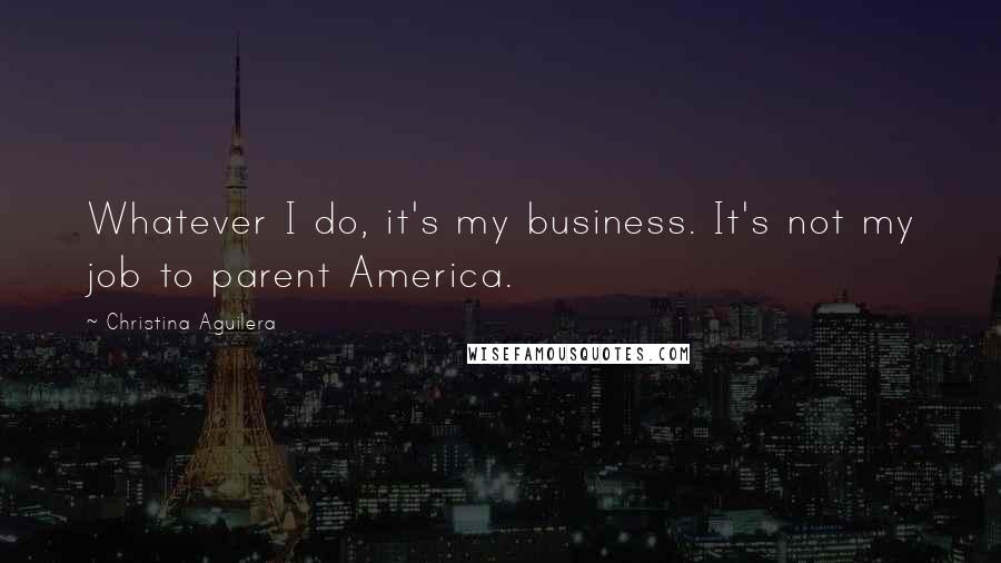 Christina Aguilera Quotes: Whatever I do, it's my business. It's not my job to parent America.