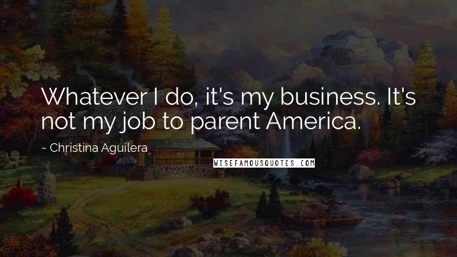 Christina Aguilera Quotes: Whatever I do, it's my business. It's not my job to parent America.