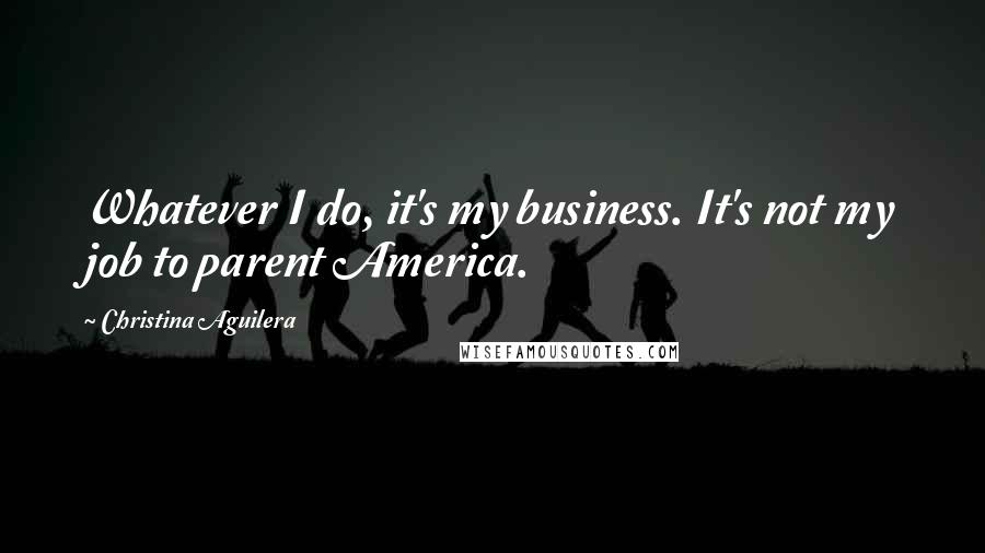 Christina Aguilera Quotes: Whatever I do, it's my business. It's not my job to parent America.