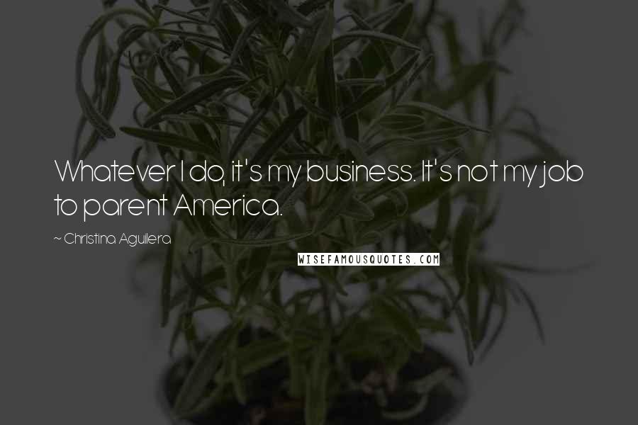 Christina Aguilera Quotes: Whatever I do, it's my business. It's not my job to parent America.