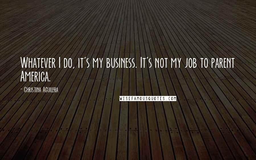 Christina Aguilera Quotes: Whatever I do, it's my business. It's not my job to parent America.