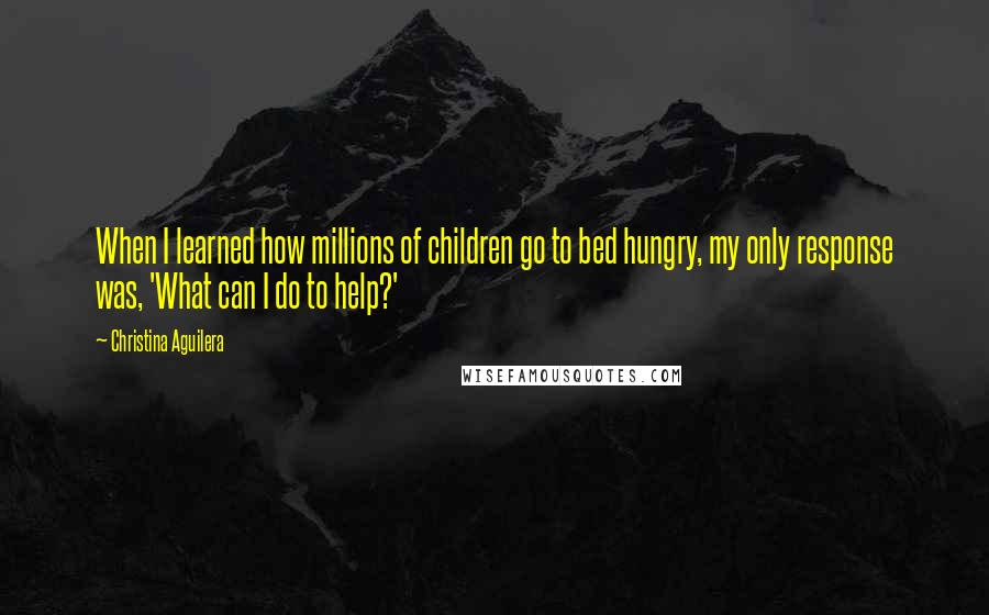 Christina Aguilera Quotes: When I learned how millions of children go to bed hungry, my only response was, 'What can I do to help?'