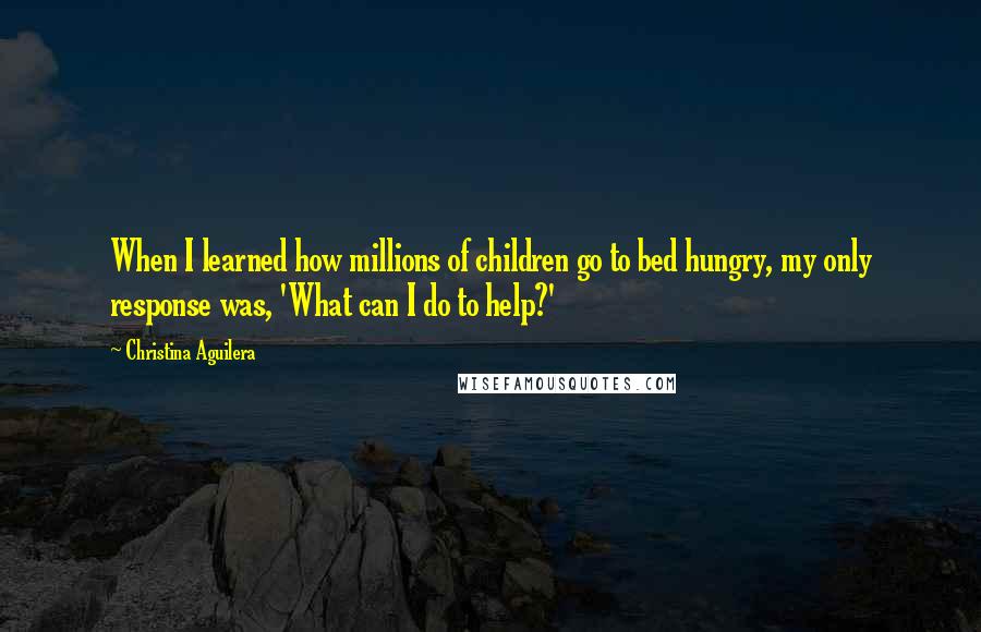 Christina Aguilera Quotes: When I learned how millions of children go to bed hungry, my only response was, 'What can I do to help?'