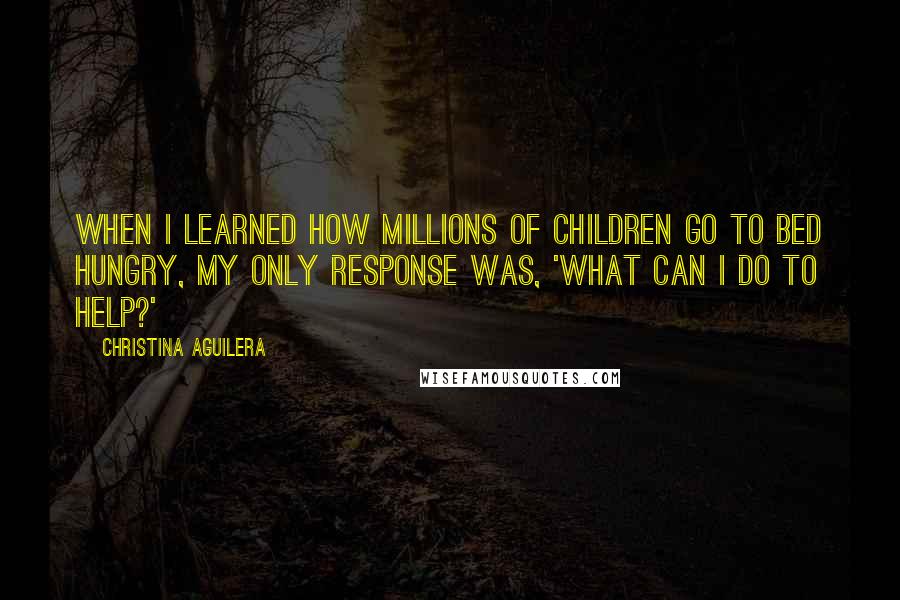 Christina Aguilera Quotes: When I learned how millions of children go to bed hungry, my only response was, 'What can I do to help?'
