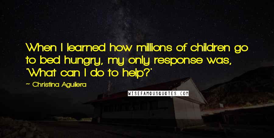 Christina Aguilera Quotes: When I learned how millions of children go to bed hungry, my only response was, 'What can I do to help?'
