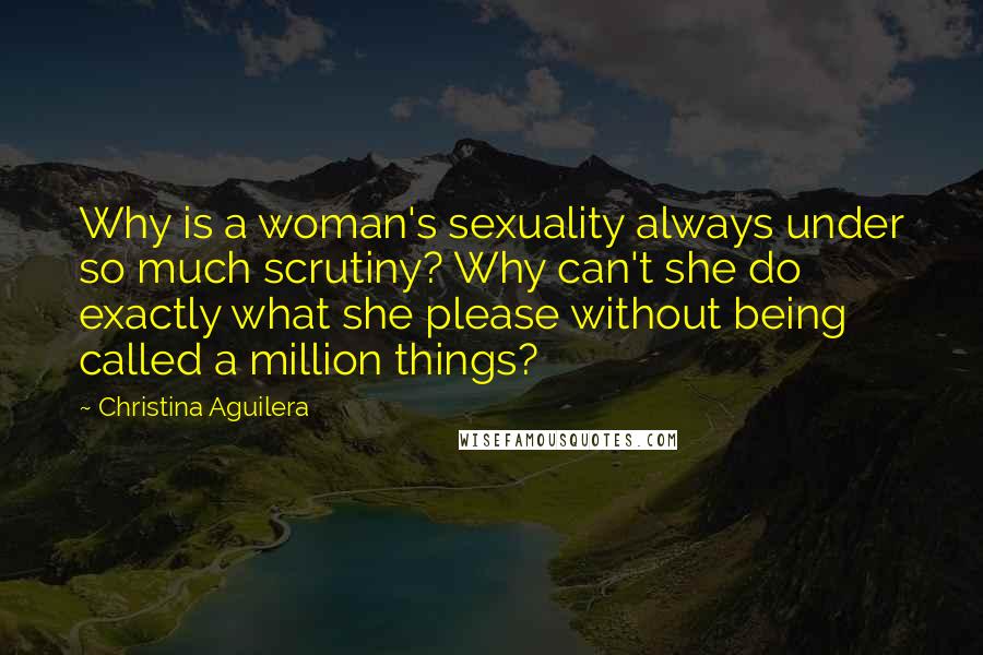 Christina Aguilera Quotes: Why is a woman's sexuality always under so much scrutiny? Why can't she do exactly what she please without being called a million things?