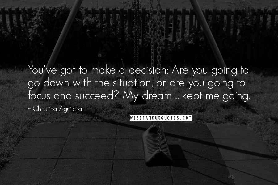 Christina Aguilera Quotes: You've got to make a decision: Are you going to go down with the situation, or are you going to focus and succeed? My dream ... kept me going.