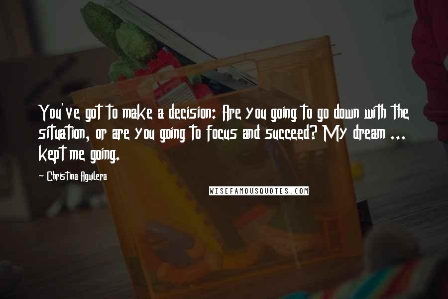 Christina Aguilera Quotes: You've got to make a decision: Are you going to go down with the situation, or are you going to focus and succeed? My dream ... kept me going.