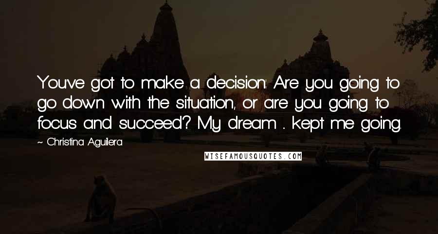 Christina Aguilera Quotes: You've got to make a decision: Are you going to go down with the situation, or are you going to focus and succeed? My dream ... kept me going.