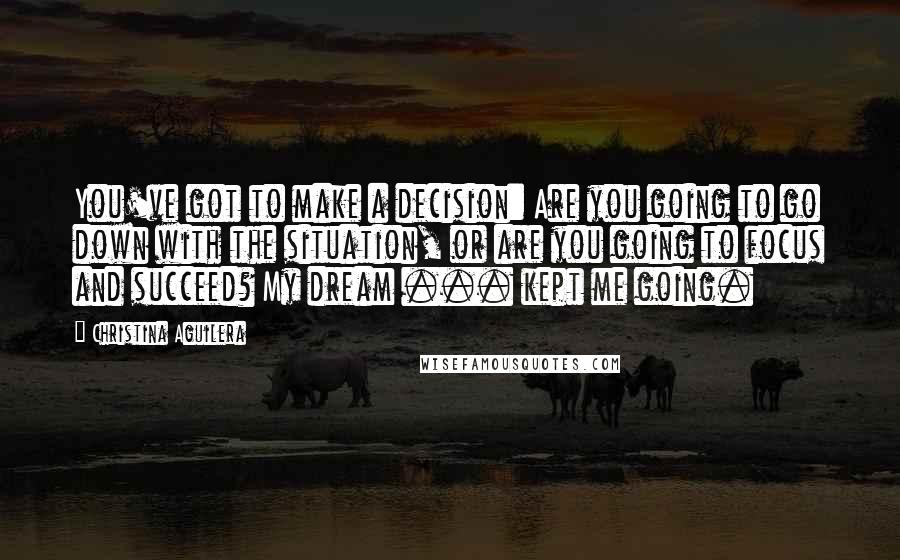 Christina Aguilera Quotes: You've got to make a decision: Are you going to go down with the situation, or are you going to focus and succeed? My dream ... kept me going.