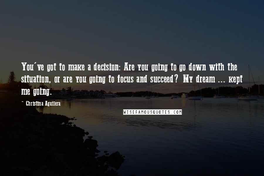 Christina Aguilera Quotes: You've got to make a decision: Are you going to go down with the situation, or are you going to focus and succeed? My dream ... kept me going.