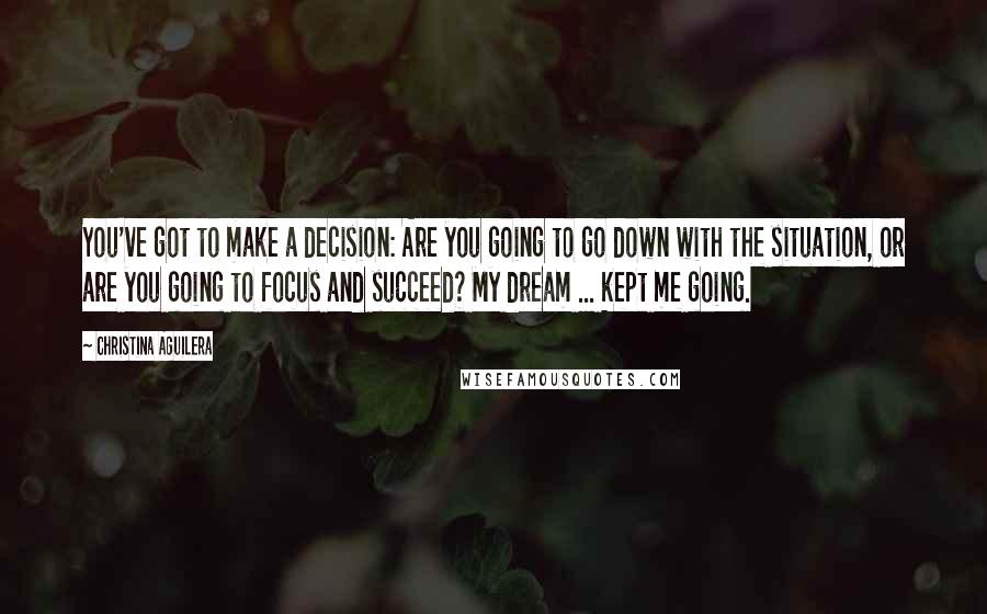 Christina Aguilera Quotes: You've got to make a decision: Are you going to go down with the situation, or are you going to focus and succeed? My dream ... kept me going.