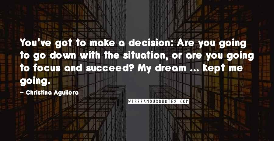 Christina Aguilera Quotes: You've got to make a decision: Are you going to go down with the situation, or are you going to focus and succeed? My dream ... kept me going.