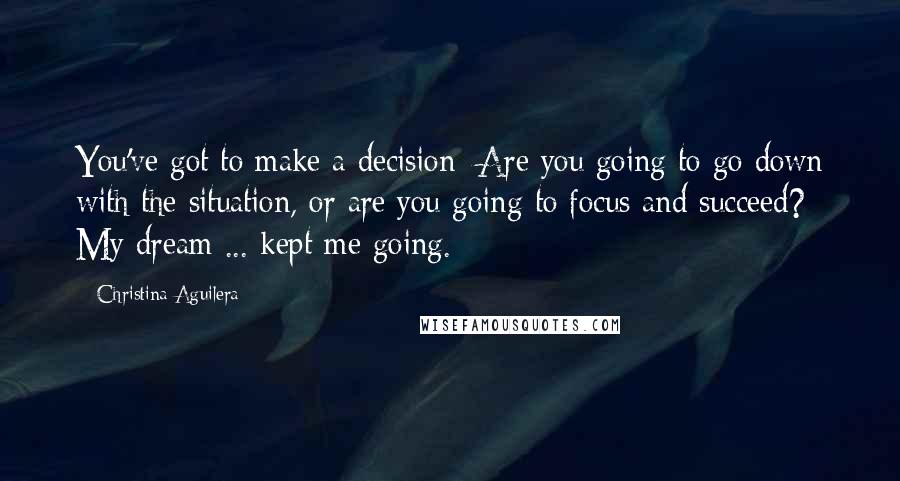 Christina Aguilera Quotes: You've got to make a decision: Are you going to go down with the situation, or are you going to focus and succeed? My dream ... kept me going.